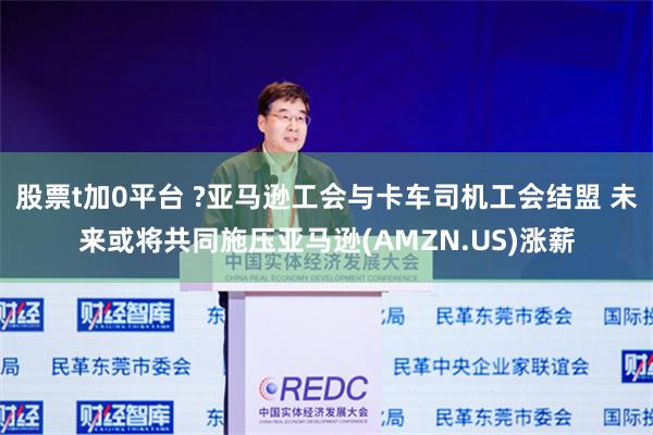 股票t加0平台 ?亚马逊工会与卡车司机工会结盟 未来或将共同施压亚马逊(AMZN.US)涨薪