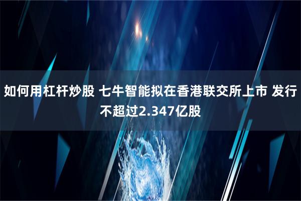 如何用杠杆炒股 七牛智能拟在香港联交所上市 发行不超过2.347亿股