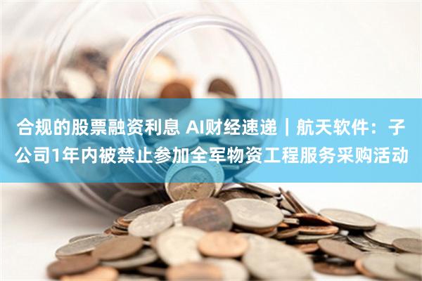 合规的股票融资利息 AI财经速递｜航天软件：子公司1年内被禁止参加全军物资工程服务采购活动