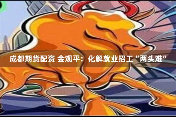 成都期货配资 金观平：化解就业招工“两头难”