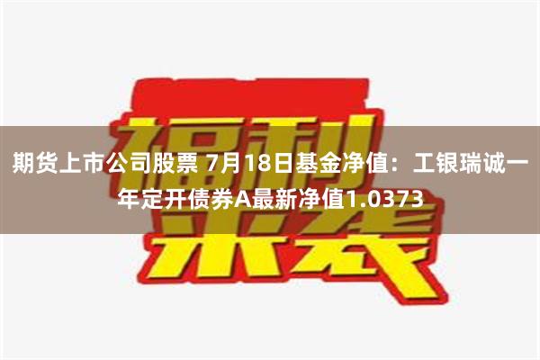 期货上市公司股票 7月18日基金净值：工银瑞诚一年定开债券A最新净值1.0373