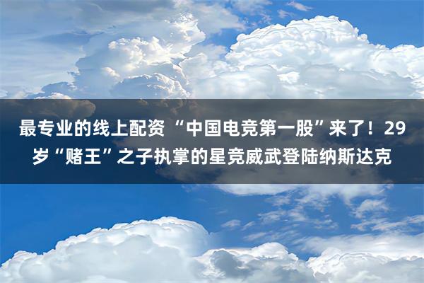 最专业的线上配资 “中国电竞第一股”来了！29岁“赌王”之子执掌的星竞威武登陆纳斯达克