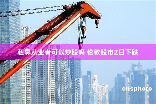 私募从业者可以炒股吗 伦敦股市2日下跌