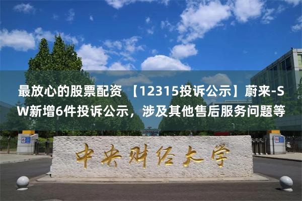 最放心的股票配资 【12315投诉公示】蔚来-SW新增6件投诉公示，涉及其他售后服务问题等