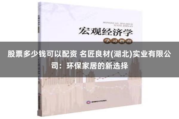 股票多少钱可以配资 名匠良材(湖北)实业有限公司：环保家居的新选择