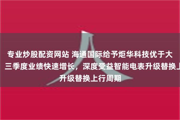 专业炒股配资网站 海通国际给予炬华科技优于大市评级：三季度业绩快速增长，深度受益智能电表升级替换上行周期