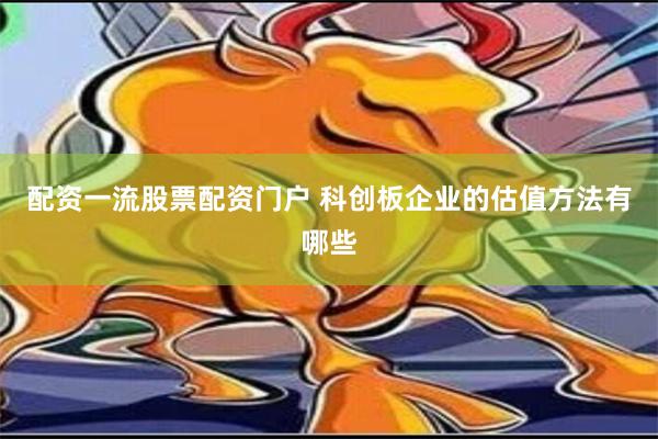 配资一流股票配资门户 科创板企业的估值方法有哪些