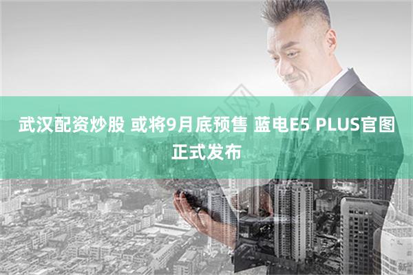 武汉配资炒股 或将9月底预售 蓝电E5 PLUS官图正式发布