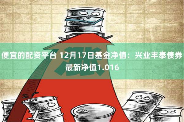 便宜的配资平台 12月17日基金净值：兴业丰泰债券最新净值1.016