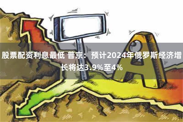 股票配资利息最低 普京：预计2024年俄罗斯经济增长将达3.9%至4%