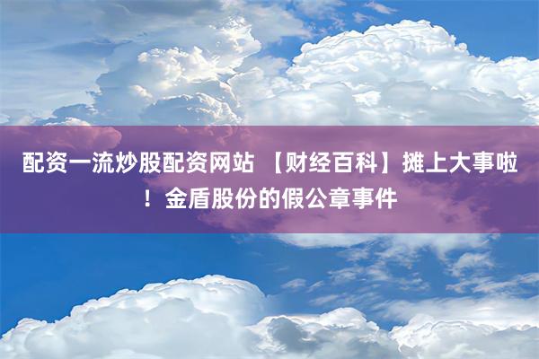 配资一流炒股配资网站 【财经百科】摊上大事啦！金盾股份的假公章事件