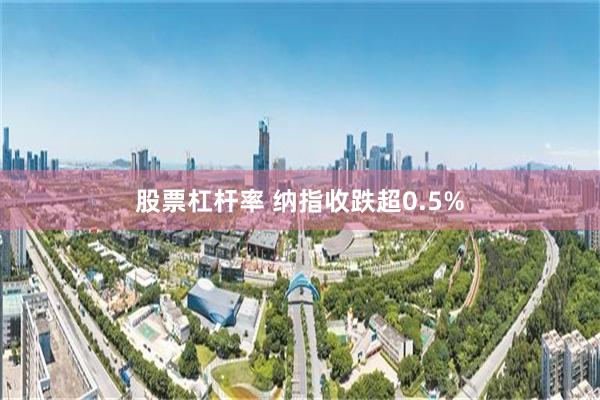 股票杠杆率 纳指收跌超0.5%